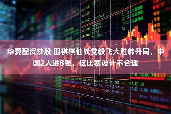 华夏配资炒股 围棋棋仙战党毅飞大胜韩升周，中国2人进8强，这比赛设计不合理
