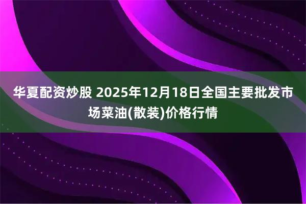 华夏配资炒股 2025年12月18日全国主要批发市场菜油(散装)价格行情