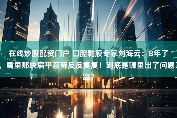 在线炒股配资门户 口腔黏膜专家刘海云：8年了，嘴里那块扁平苔藓反反复复！到底是哪里出了问题？
