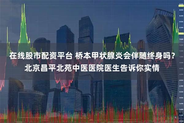 在线股市配资平台 桥本甲状腺炎会伴随终身吗？北京昌平北苑中医医院医生告诉你实情