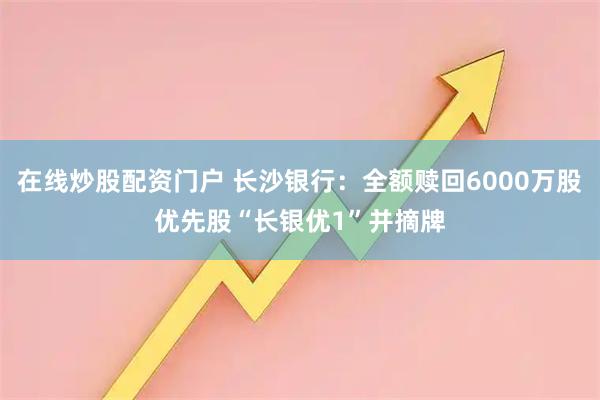 在线炒股配资门户 长沙银行：全额赎回6000万股优先股“长银优1”并摘牌