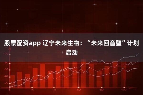 股票配资app 辽宁未来生物：“未来回音璧”计划启动