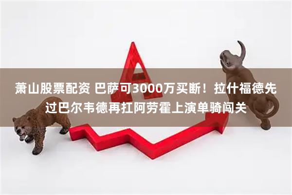 萧山股票配资 巴萨可3000万买断！拉什福德先过巴尔韦德再扛阿劳霍上演单骑闯关