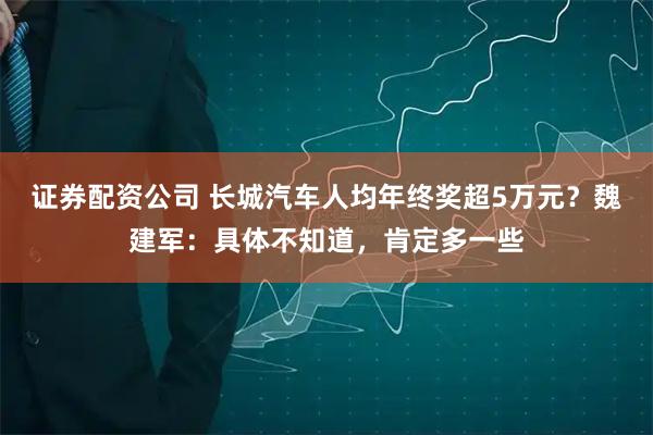 证券配资公司 长城汽车人均年终奖超5万元？魏建军：具体不知道，肯定多一些