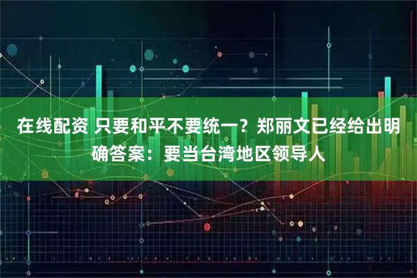 在线配资 只要和平不要统一？郑丽文已经给出明确答案：要当台湾地区领导人