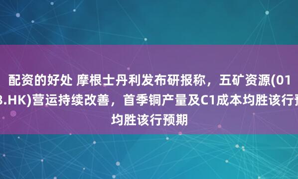 配资的好处 摩根士丹利发布研报称，五矿资源(01208.HK)营运持续改善，首季铜产量及C1成本均胜该行预期