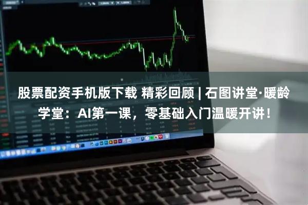 股票配资手机版下载 精彩回顾 | 石图讲堂·暖龄学堂：AI第一课，零基础入门温暖开讲！