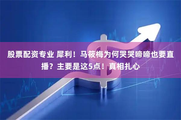 股票配资专业 犀利！马筱梅为何哭哭啼啼也要直播？主要是这5点！真相扎心