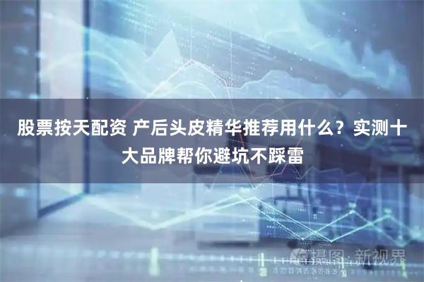 股票按天配资 产后头皮精华推荐用什么？实测十大品牌帮你避坑不踩雷