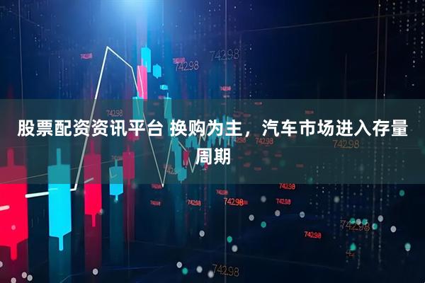 股票配资资讯平台 换购为主，汽车市场进入存量周期