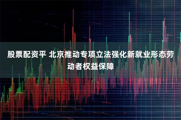 股票配资平 北京推动专项立法强化新就业形态劳动者权益保障