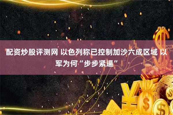 配资炒股评测网 以色列称已控制加沙六成区域 以军为何“步步紧逼”