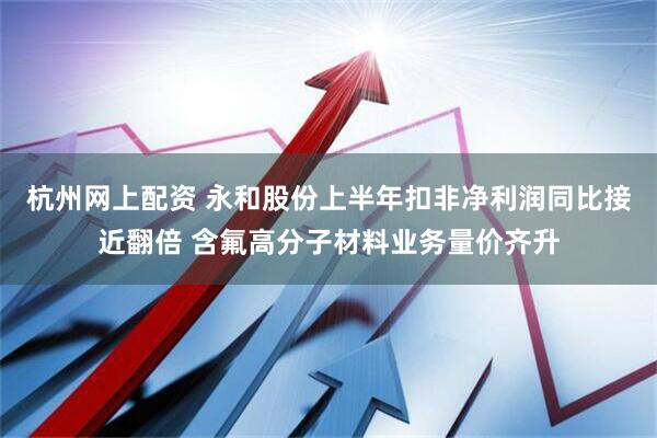 杭州网上配资 永和股份上半年扣非净利润同比接近翻倍 含氟高分子材料业务量价齐升