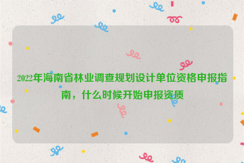 2022年海南省林業調查規劃設計單位資格申報指南，什么時候開始申報資質