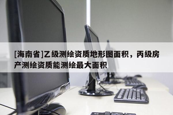 [海南省]乙級測繪資質地形圖面積，丙級房產測繪資質能測繪最大面積