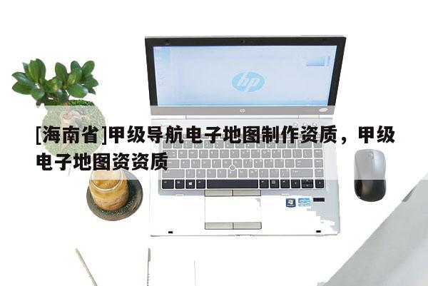 [海南省]甲級導(dǎo)航電子地圖制作資質(zhì)，甲級電子地圖資資質(zhì)