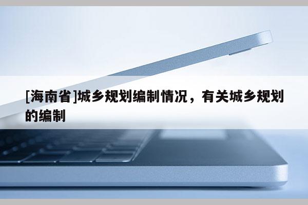 [海南省]城鄉規劃編制情況，有關城鄉規劃的編制