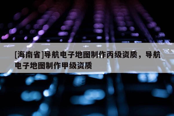 [海南省]導(dǎo)航電子地圖制作丙級資質(zhì)，導(dǎo)航電子地圖制作甲級資質(zhì)