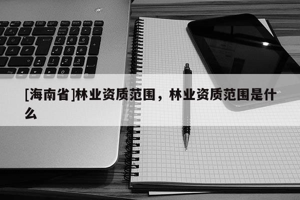 [海南省]林業(yè)資質(zhì)范圍，林業(yè)資質(zhì)范圍是什么