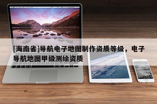 [海南省]導航電子地圖制作資質等級，電子導航地圖甲級測繪資質