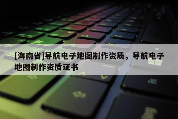 [海南省]導航電子地圖制作資質，導航電子地圖制作資質證書