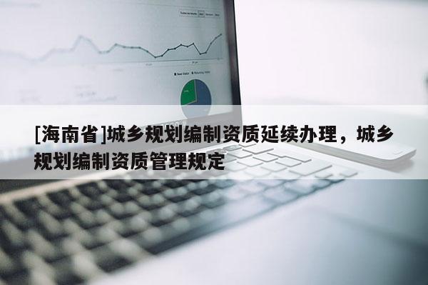 [海南省]城鄉規劃編制資質延續辦理，城鄉規劃編制資質管理規定