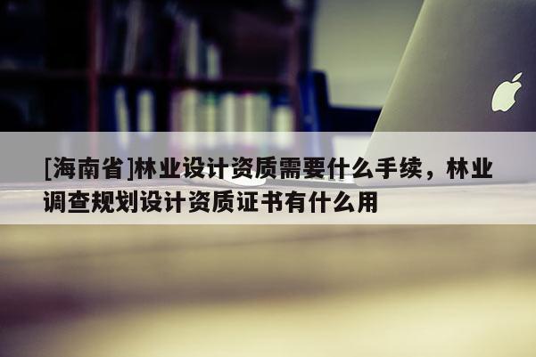 [海南省]林業(yè)設(shè)計(jì)資質(zhì)需要什么手續(xù)，林業(yè)調(diào)查規(guī)劃設(shè)計(jì)資質(zhì)證書有什么用