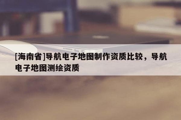 [海南省]導(dǎo)航電子地圖制作資質(zhì)比較，導(dǎo)航電子地圖測繪資質(zhì)