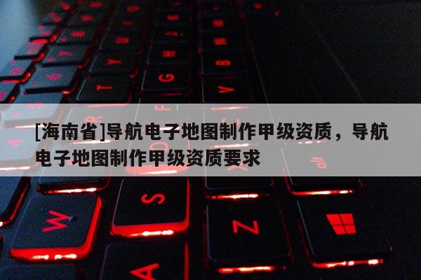 [海南省]導航電子地圖制作甲級資質，導航電子地圖制作甲級資質要求