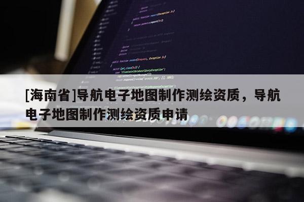 [海南省]導航電子地圖制作測繪資質，導航電子地圖制作測繪資質申請