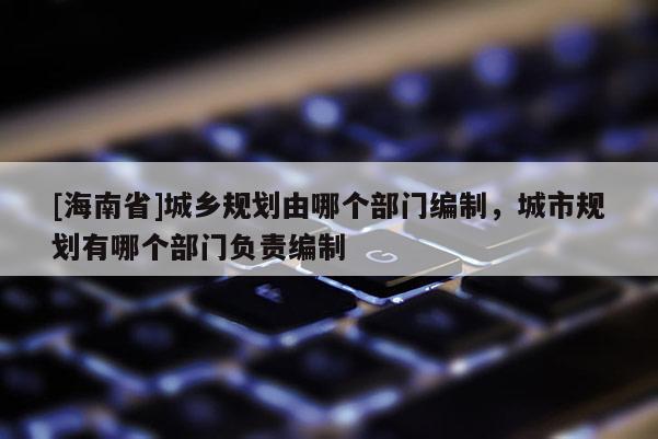 [海南省]城鄉規劃由哪個部門編制，城市規劃有哪個部門負責編制