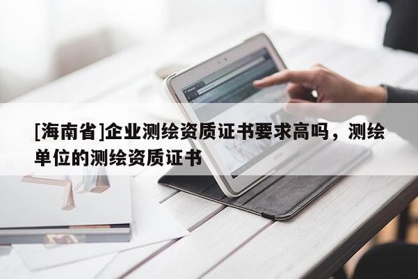 [海南省]企業(yè)測(cè)繪資質(zhì)證書要求高嗎，測(cè)繪單位的測(cè)繪資質(zhì)證書