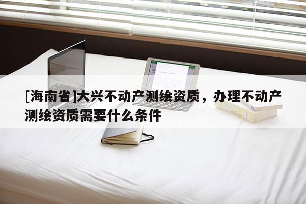[海南省]大興不動產測繪資質，辦理不動產測繪資質需要什么條件