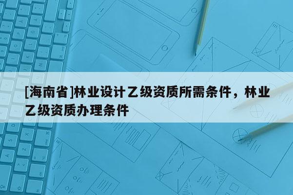 [海南省]林業(yè)設(shè)計乙級資質(zhì)所需條件，林業(yè)乙級資質(zhì)辦理條件