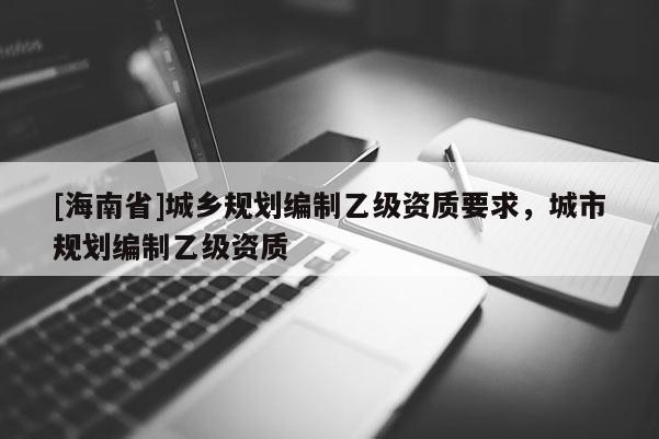 [海南省]城鄉(xiāng)規(guī)劃編制乙級資質要求，城市規(guī)劃編制乙級資質
