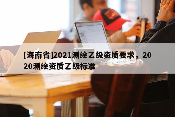 [海南省]2021測(cè)繪乙級(jí)資質(zhì)要求，2020測(cè)繪資質(zhì)乙級(jí)標(biāo)準(zhǔn)