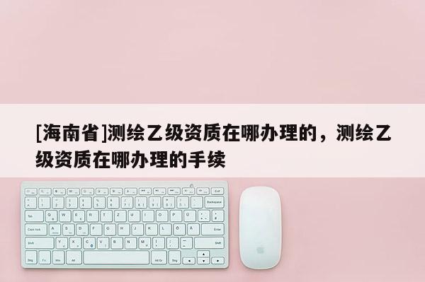 [海南省]測繪乙級資質在哪辦理的，測繪乙級資質在哪辦理的手續