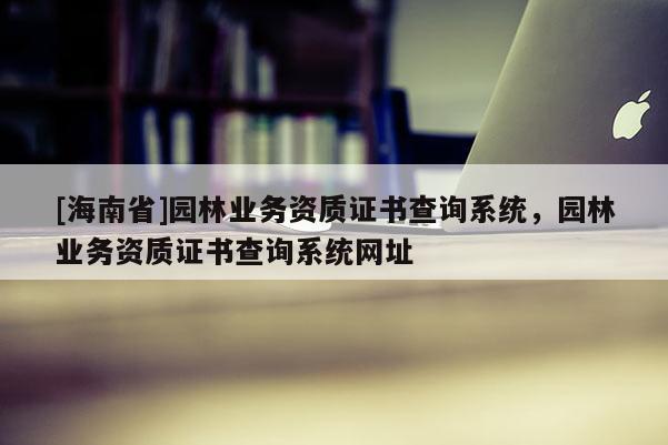 [海南省]園林業務資質證書查詢系統，園林業務資質證書查詢系統網址