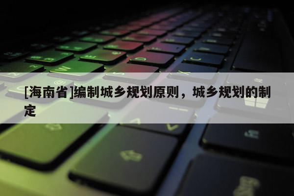 [海南省]編制城鄉規劃原則，城鄉規劃的制定