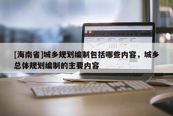 [海南省]城鄉規劃編制包括哪些內容，城鄉總體規劃編制的主要內容