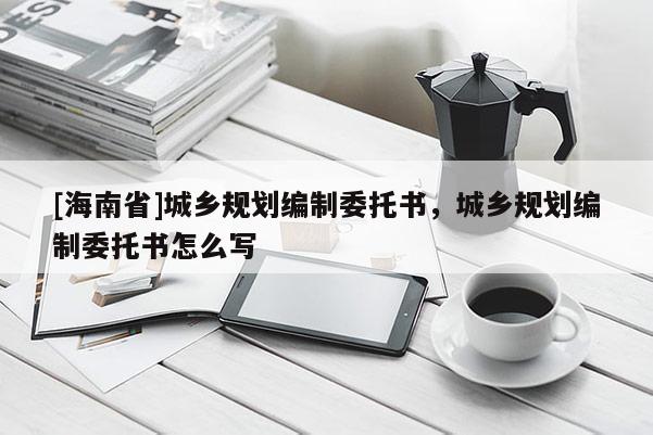 [海南省]城鄉規劃編制委托書，城鄉規劃編制委托書怎么寫