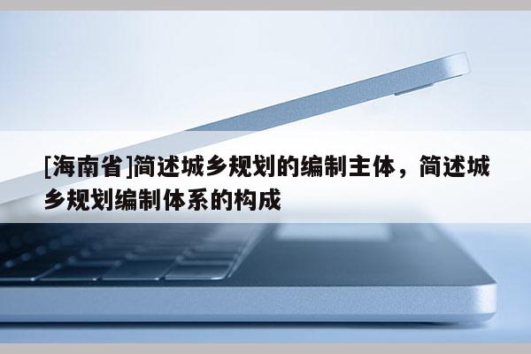 [海南省]簡述城鄉規劃的編制主體，簡述城鄉規劃編制體系的構成