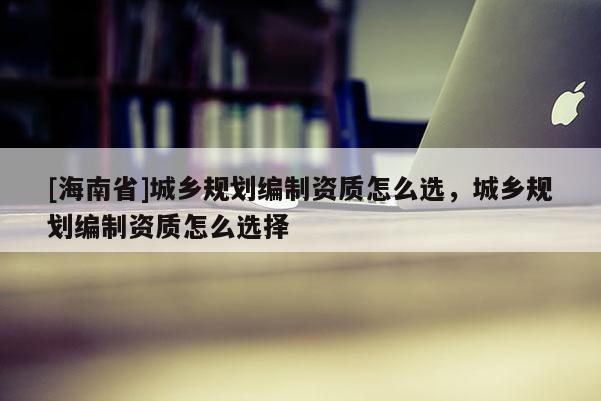 [海南省]城鄉(xiāng)規(guī)劃編制資質(zhì)怎么選，城鄉(xiāng)規(guī)劃編制資質(zhì)怎么選擇