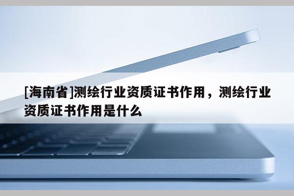 [海南省]測(cè)繪行業(yè)資質(zhì)證書作用，測(cè)繪行業(yè)資質(zhì)證書作用是什么