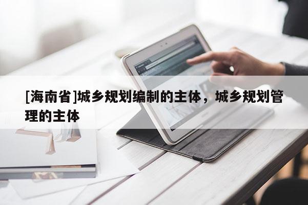 [海南省]城鄉(xiāng)規(guī)劃編制的主體，城鄉(xiāng)規(guī)劃管理的主體