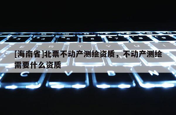 [海南省]北票不動產(chǎn)測繪資質(zhì)，不動產(chǎn)測繪需要什么資質(zhì)