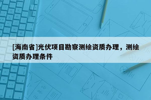 [海南省]光伏項目勘察測繪資質辦理，測繪資質辦理條件