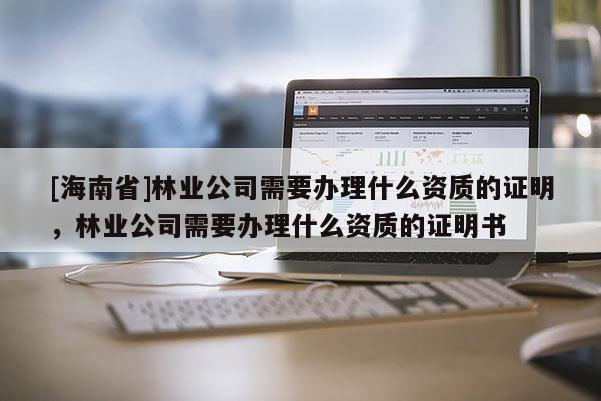 [海南省]林業公司需要辦理什么資質的證明，林業公司需要辦理什么資質的證明書