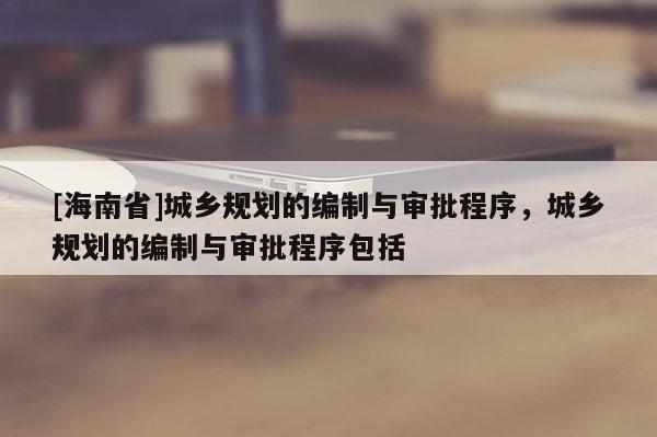 [海南省]城鄉規劃的編制與審批程序，城鄉規劃的編制與審批程序包括