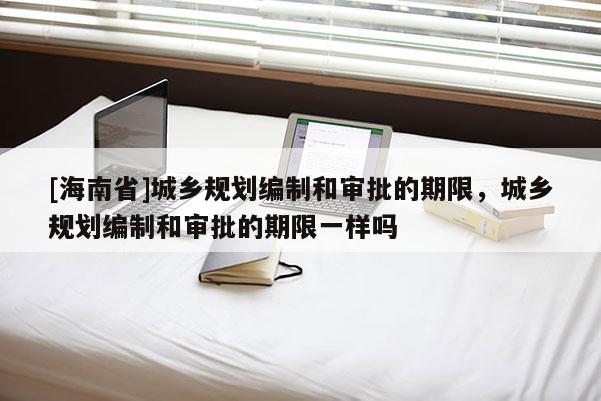 [海南省]城鄉規劃編制和審批的期限，城鄉規劃編制和審批的期限一樣嗎